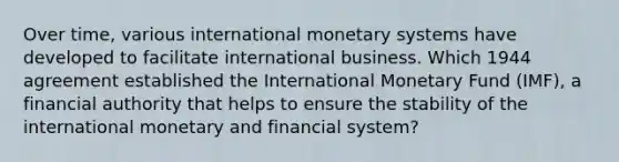 Over time, various international monetary systems have developed to facilitate international business. Which 1944 agreement established the International Monetary Fund (IMF), a financial authority that helps to ensure the stability of the international monetary and financial system?