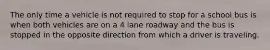 The only time a vehicle is not required to stop for a school bus is when both vehicles are on a 4 lane roadway and the bus is stopped in the opposite direction from which a driver is traveling.