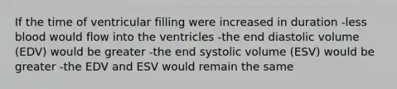 If the time of ventricular filling were increased in duration -less blood would flow into the ventricles -the end diastolic volume (EDV) would be greater -the end systolic volume (ESV) would be greater -the EDV and ESV would remain the same