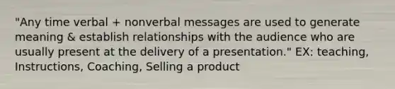 "Any time verbal + nonverbal messages are used to generate meaning & establish relationships with the audience who are usually present at the delivery of a presentation." EX: teaching, Instructions, Coaching, Selling a product