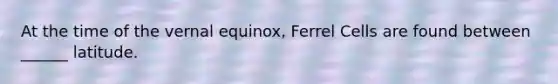 At the time of the vernal equinox, Ferrel Cells are found between ______ latitude.