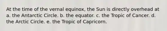 At the time of the vernal equinox, the Sun is directly overhead at a. the Antarctic Circle. b. the equator. c. the Tropic of Cancer. d. the Arctic Circle. e. the Tropic of Capricorn.