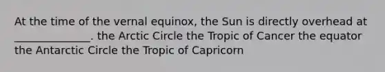 At the time of the vernal equinox, the Sun is directly overhead at ______________. the Arctic Circle the Tropic of Cancer the equator the Antarctic Circle the Tropic of Capricorn