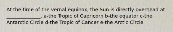 At the time of the vernal equinox, the Sun is directly overhead at ______________. a-the Tropic of Capricorn b-the equator c-the Antarctic Circle d-the Tropic of Cancer e-the Arctic Circle