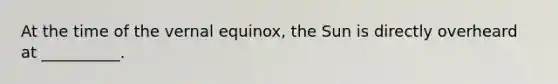 At the time of the vernal equinox, the Sun is directly overheard at __________.