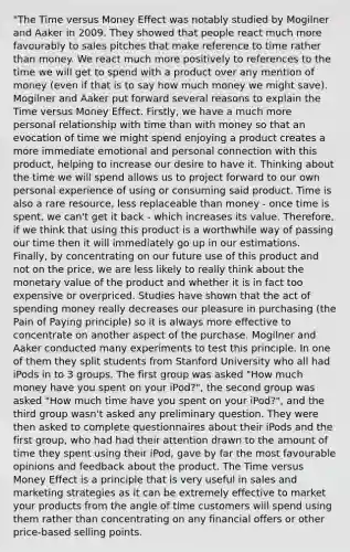 "The Time versus Money Effect was notably studied by Mogilner and Aaker in 2009. They showed that people react much more favourably to sales pitches that make reference to time rather than money. We react much more positively to references to the time we will get to spend with a product over any mention of money (even if that is to say how much money we might save). Mogilner and Aaker put forward several reasons to explain the Time versus Money Effect. Firstly, we have a much more personal relationship with time than with money so that an evocation of time we might spend enjoying a product creates a more immediate emotional and personal connection with this product, helping to increase our desire to have it. Thinking about the time we will spend allows us to project forward to our own personal experience of using or consuming said product. Time is also a rare resource, less replaceable than money - once time is spent, we can't get it back - which increases its value. Therefore, if we think that using this product is a worthwhile way of passing our time then it will immediately go up in our estimations. Finally, by concentrating on our future use of this product and not on the price, we are less likely to really think about the monetary value of the product and whether it is in fact too expensive or overpriced. Studies have shown that the act of spending money really decreases our pleasure in purchasing (the Pain of Paying principle) so it is always more effective to concentrate on another aspect of the purchase. Mogilner and Aaker conducted many experiments to test this principle. In one of them they split students from Stanford University who all had iPods in to 3 groups. The first group was asked "How much money have you spent on your iPod?", the second group was asked "How much time have you spent on your iPod?", and the third group wasn't asked any preliminary question. They were then asked to complete questionnaires about their iPods and the first group, who had had their attention drawn to the amount of time they spent using their iPod, gave by far the most favourable opinions and feedback about the product. The Time versus Money Effect is a principle that is very useful in sales and marketing strategies as it can be extremely effective to market your products from the angle of time customers will spend using them rather than concentrating on any financial offers or other price-based selling points.