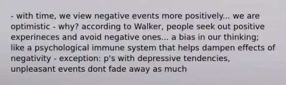 - with time, we view negative events more positively... we are optimistic - why? according to Walker, people seek out positive experineces and avoid negative ones... a bias in our thinking; like a psychological immune system that helps dampen effects of negativity - exception: p's with depressive tendencies, unpleasant events dont fade away as much