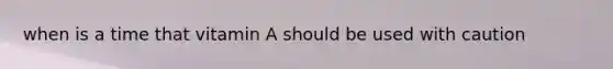 when is a time that vitamin A should be used with caution