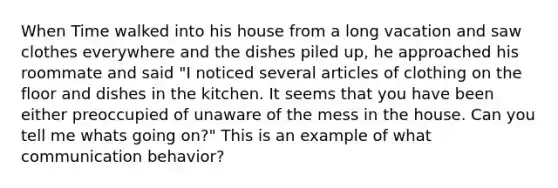 When Time walked into his house from a long vacation and saw clothes everywhere and the dishes piled up, he approached his roommate and said "I noticed several articles of clothing on the floor and dishes in the kitchen. It seems that you have been either preoccupied of unaware of the mess in the house. Can you tell me whats going on?" This is an example of what communication behavior?