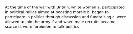 At the time of the war with Britain, white women a. participated in political rallies aimed at boosting morale b. began to participate in politics through discussion and fundraising c. were allowed to join the army if and when male recruits became scarce d. were forbidden to talk politics