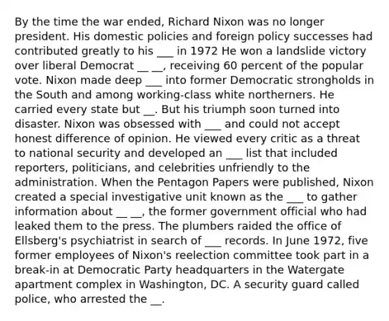 By the time the war ended, Richard Nixon was no longer president. His domestic policies and foreign policy successes had contributed greatly to his ___ in 1972 He won a landslide victory over liberal Democrat __ __, receiving 60 percent of the popular vote. Nixon made deep ___ into former Democratic strongholds in the South and among working-class white northerners. He carried every state but __. But his triumph soon turned into disaster. Nixon was obsessed with ___ and could not accept honest difference of opinion. He viewed every critic as a threat to national security and developed an ___ list that included reporters, politicians, and celebrities unfriendly to the administration. When the Pentagon Papers were published, Nixon created a special investigative unit known as the ___ to gather information about __ __, the former government official who had leaked them to the press. The plumbers raided the office of Ellsberg's psychiatrist in search of ___ records. In June 1972, five former employees of Nixon's reelection committee took part in a break-in at Democratic Party headquarters in the Watergate apartment complex in Washington, DC. A security guard called police, who arrested the __.