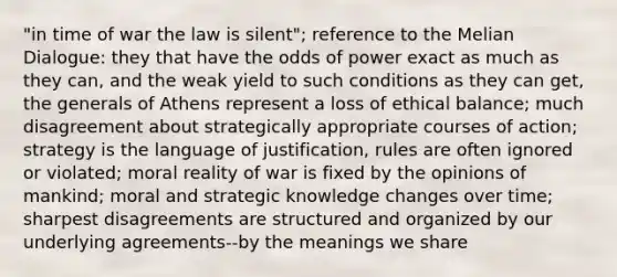 "in time of war the law is silent"; reference to the Melian Dialogue: they that have the odds of power exact as much as they can, and the weak yield to such conditions as they can get, the generals of Athens represent a loss of ethical balance; much disagreement about strategically appropriate courses of action; strategy is the language of justification, rules are often ignored or violated; moral reality of war is fixed by the opinions of mankind; moral and strategic knowledge changes over time; sharpest disagreements are structured and organized by our underlying agreements--by the meanings we share