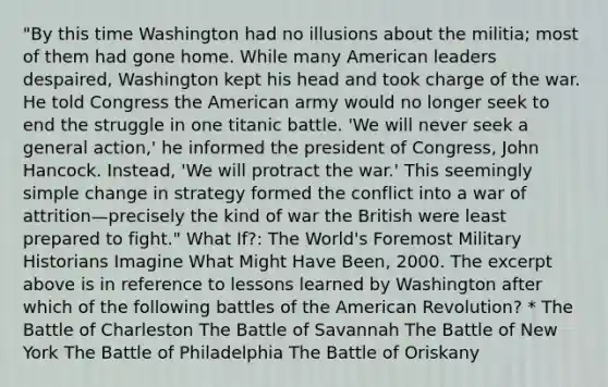 "By this time Washington had no illusions about the militia; most of them had gone home. While many American leaders despaired, Washington kept his head and took charge of the war. He told Congress the American army would no longer seek to end the struggle in one titanic battle. 'We will never seek a general action,' he informed the president of Congress, John Hancock. Instead, 'We will protract the war.' This seemingly simple change in strategy formed the conflict into a war of attrition—precisely the kind of war the British were least prepared to fight." What If?: The World's Foremost Military Historians Imagine What Might Have Been, 2000. The excerpt above is in reference to lessons learned by Washington after which of the following battles of the American Revolution? * The Battle of Charleston The Battle of Savannah The Battle of New York The Battle of Philadelphia The Battle of Oriskany