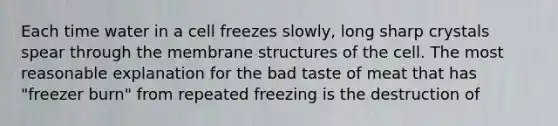 Each time water in a cell freezes slowly, long sharp crystals spear through the membrane structures of the cell. The most reasonable explanation for the bad taste of meat that has "freezer burn" from repeated freezing is the destruction of