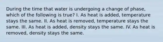 During the time that water is undergoing a change of phase, which of the following is true? I. As heat is added, temperature stays the same. II. As heat is removed, temperature stays the same. III. As heat is added, density stays the same. IV. As heat is removed, density stays the same.