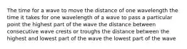 The time for a wave to move the distance of one wavelength the time it takes for one wavelength of a wave to pass a particular point the highest part of the wave the distance between consecutive wave crests or troughs the distance between the highest and lowest part of the wave the lowest part of the wave