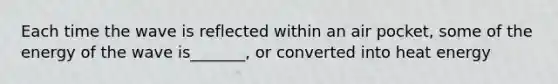Each time the wave is reflected within an air pocket, some of the energy of the wave is_______, or converted into heat energy