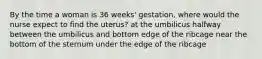 By the time a woman is 36 weeks' gestation, where would the nurse expect to find the uterus? at the umbilicus halfway between the umbilicus and bottom edge of the ribcage near the bottom of the sternum under the edge of the ribcage