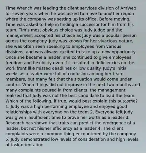 Time Wrench was leading the client services division of AmWeb for seven years when he was asked to move to another region where the company was setting up its office. Before moving, Time was asked to help in finding a successor for him from his team. Tim's most obvious choice was Judy Judge and the management accepted his choice as Judy was a popular person across the company. Judy was known for her vivacious nature, she was often seen speaking to employees from various divisions, and was always excited to take up a new opportunity. Once she became a leader, she continued to give employees freedom and flexibility even if it resulted in deficiencies on the work front like missed deadlines or low quality. Judy's initial weeks as a leader were full of confusion among her team members, but many felt that the situation would come under control. When things did not improve in the next two months and many complaints poured in from clients, the management realized that Judy was not the best candidate to lead the team. Which of the following, if true, would best explain this outcome? 1. Judy was a high-performing employee and enjoyed good relationships with everyone on the team 2. Everyone felt Judy was given insufficient time to prove her worth as a leader 3. Research has shown that traits can predict the emergence of a leader, but not his/her efficiency as a leader 4. The client complaints were a common thing encountered by the company 5. Judy demonstrated low levels of consideration and high levels of task-orientation