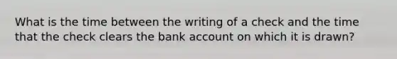 What is the time between the writing of a check and the time that the check clears the bank account on which it is drawn?