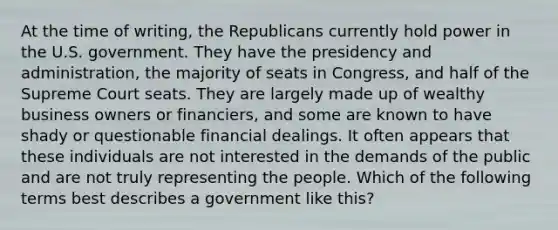 At the time of writing, the Republicans currently hold power in the U.S. government. They have the presidency and administration, the majority of seats in Congress, and half of the Supreme Court seats. They are largely made up of wealthy business owners or financiers, and some are known to have shady or questionable financial dealings. It often appears that these individuals are not interested in the demands of the public and are not truly representing the people. Which of the following terms best describes a government like this?