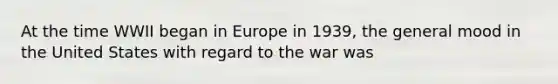 At the time WWII began in Europe in 1939, the general mood in the United States with regard to the war was