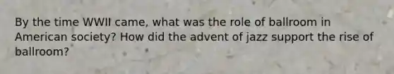 By the time WWII came, what was the role of ballroom in American society? How did the advent of jazz support the rise of ballroom?