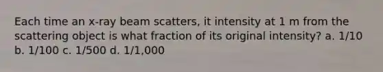 Each time an x-ray beam scatters, it intensity at 1 m from the scattering object is what fraction of its original intensity? a. 1/10 b. 1/100 c. 1/500 d. 1/1,000