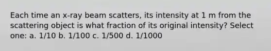 Each time an x-ray beam scatters, its intensity at 1 m from the scattering object is what fraction of its original intensity? Select one: a. 1/10 b. 1/100 c. 1/500 d. 1/1000