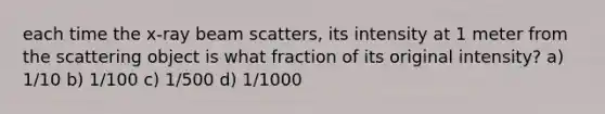 each time the x-ray beam scatters, its intensity at 1 meter from the scattering object is what fraction of its original intensity? a) 1/10 b) 1/100 c) 1/500 d) 1/1000