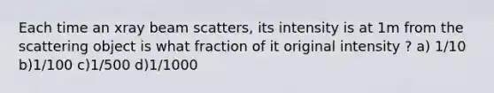 Each time an xray beam scatters, its intensity is at 1m from the scattering object is what fraction of it original intensity ? a) 1/10 b)1/100 c)1/500 d)1/1000