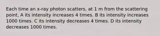 Each time an x-ray photon scatters, at 1 m from the scattering point, A its intensity increases 4 times. B its intensity increases 1000 times. C its intensity decreases 4 times. D its intensity decreases 1000 times.