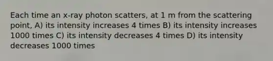 Each time an x-ray photon scatters, at 1 m from the scattering point, A) its intensity increases 4 times B) its intensity increases 1000 times C) its intensity decreases 4 times D) its intensity decreases 1000 times