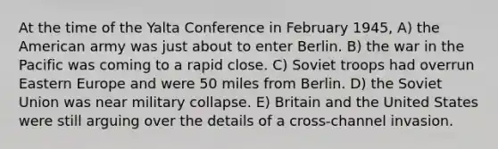 At the time of the Yalta Conference in February 1945, A) the American army was just about to enter Berlin. B) the war in the Pacific was coming to a rapid close. C) Soviet troops had overrun Eastern Europe and were 50 miles from Berlin. D) the Soviet Union was near military collapse. E) Britain and the United States were still arguing over the details of a cross-channel invasion.