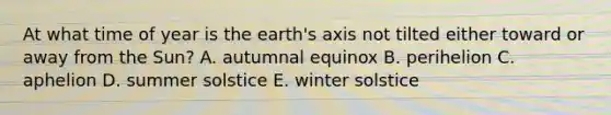 At what time of year is the earth's axis not tilted either toward or away from the Sun? A. autumnal equinox B. perihelion C. aphelion D. summer solstice E. winter solstice