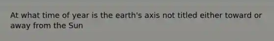 At what time of year is the earth's axis not titled either toward or away from the Sun