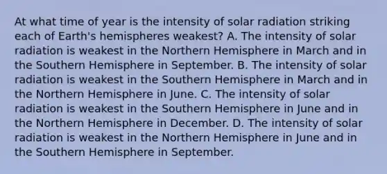 At what time of year is the intensity of solar radiation striking each of Earth's hemispheres weakest? A. The intensity of solar radiation is weakest in the Northern Hemisphere in March and in the Southern Hemisphere in September. B. The intensity of solar radiation is weakest in the Southern Hemisphere in March and in the Northern Hemisphere in June. C. The intensity of solar radiation is weakest in the Southern Hemisphere in June and in the Northern Hemisphere in December. D. The intensity of solar radiation is weakest in the Northern Hemisphere in June and in the Southern Hemisphere in September.