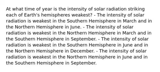 At what time of year is the intensity of solar radiation striking each of Earth's hemispheres weakest? - The intensity of solar radiation is weakest in the Southern Hemisphere in March and in the Northern Hemisphere in June. - The intensity of solar radiation is weakest in the Northern Hemisphere in March and in the Southern Hemisphere in September. - The intensity of solar radiation is weakest in the Southern Hemisphere in June and in the Northern Hemisphere in December. - The intensity of solar radiation is weakest in the Northern Hemisphere in June and in the Southern Hemisphere in September.