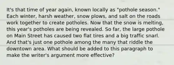 It's that time of year again, known locally as "pothole season." Each winter, harsh weather, snow plows, and salt on the roads work together to create potholes. Now that the snow is melting, this year's potholes are being revealed. So far, the large pothole on Main Street has caused two flat tires and a big traffic snarl. And that's just one pothole among the many that riddle the downtown area. What should be added to this paragraph to make the writer's argument more effective?