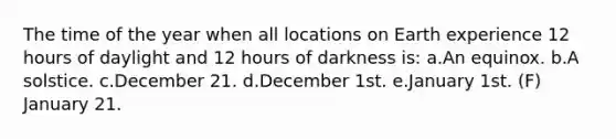 The time of the year when all locations on Earth experience 12 hours of daylight and 12 hours of darkness is: a.An equinox. b.A solstice. c.December 21. d.December 1st. e.January 1st. (F) January 21.