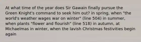 At what time of the year does Sir Gawain finally pursue the Green Knight's command to seek him out? in spring, when "the world's weather wages war on winter" (line 504) in summer, when plants "flower and flourish" (line 518) in autumn, at Michaelmas in winter, when the lavish Christmas festivities begin again