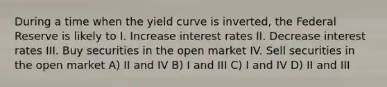 During a time when the yield curve is inverted, the Federal Reserve is likely to I. Increase interest rates II. Decrease interest rates III. Buy securities in the open market IV. Sell securities in the open market A) II and IV B) I and III C) I and IV D) II and III