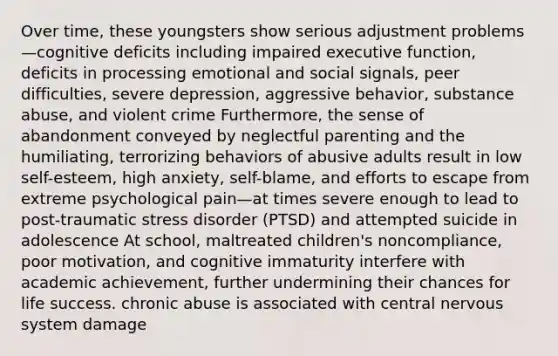 Over time, these youngsters show serious adjustment problems—cognitive deficits including impaired executive function, deficits in processing emotional and social signals, peer difficulties, severe depression, aggressive behavior, substance abuse, and violent crime Furthermore, the sense of abandonment conveyed by neglectful parenting and the humiliating, terrorizing behaviors of abusive adults result in low self-esteem, high anxiety, self-blame, and efforts to escape from extreme psychological pain—at times severe enough to lead to post-traumatic stress disorder (PTSD) and attempted suicide in adolescence At school, maltreated children's noncompliance, poor motivation, and cognitive immaturity interfere with academic achievement, further undermining their chances for life success. chronic abuse is associated with central nervous system damage