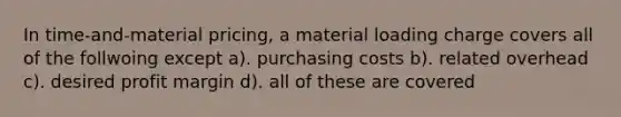 In time-and-material pricing, a material loading charge covers all of the follwoing except a). purchasing costs b). related overhead c). desired profit margin d). all of these are covered