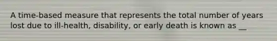 A time-based measure that represents the total number of years lost due to ill-health, disability, or early death is known as __