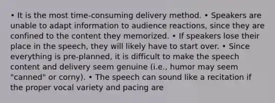 • It is the most time-consuming delivery method. • Speakers are unable to adapt information to audience reactions, since they are confined to the content they memorized. • If speakers lose their place in the speech, they will likely have to start over. • Since everything is pre-planned, it is difficult to make the speech content and delivery seem genuine (i.e., humor may seem "canned" or corny). • The speech can sound like a recitation if the proper vocal variety and pacing are