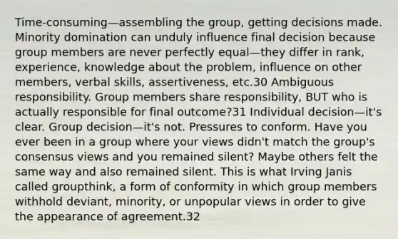 Time-consuming—assembling the group, getting decisions made. Minority domination can unduly influence final decision because group members are never perfectly equal—they differ in rank, experience, knowledge about the problem, influence on other members, verbal skills, assertiveness, etc.30 Ambiguous responsibility. Group members share responsibility, BUT who is actually responsible for final outcome?31 Individual decision—it's clear. Group decision—it's not. Pressures to conform. Have you ever been in a group where your views didn't match the group's consensus views and you remained silent? Maybe others felt the same way and also remained silent. This is what Irving Janis called groupthink, a form of conformity in which group members withhold deviant, minority, or unpopular views in order to give the appearance of agreement.32