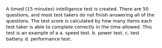 A timed (15 minutes) intelligence test is created. There are 50 questions, and most test takers do not finish answering all of the questions. The test score is calculated by how many items each test taker is able to complete correctly in the time allowed. This test is an example of a a. speed test. b. power test. c. test battery. d. performance test.