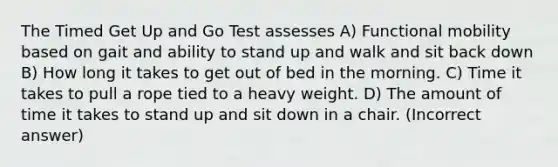 The Timed Get Up and Go Test assesses A) Functional mobility based on gait and ability to stand up and walk and sit back down B) How long it takes to get out of bed in the morning. C) Time it takes to pull a rope tied to a heavy weight. D) The amount of time it takes to stand up and sit down in a chair. (Incorrect answer)