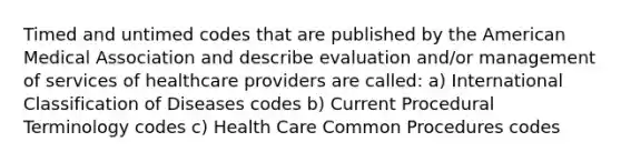 Timed and untimed codes that are published by the American Medical Association and describe evaluation and/or management of services of healthcare providers are called: a) International Classification of Diseases codes b) Current Procedural Terminology codes c) Health Care Common Procedures codes